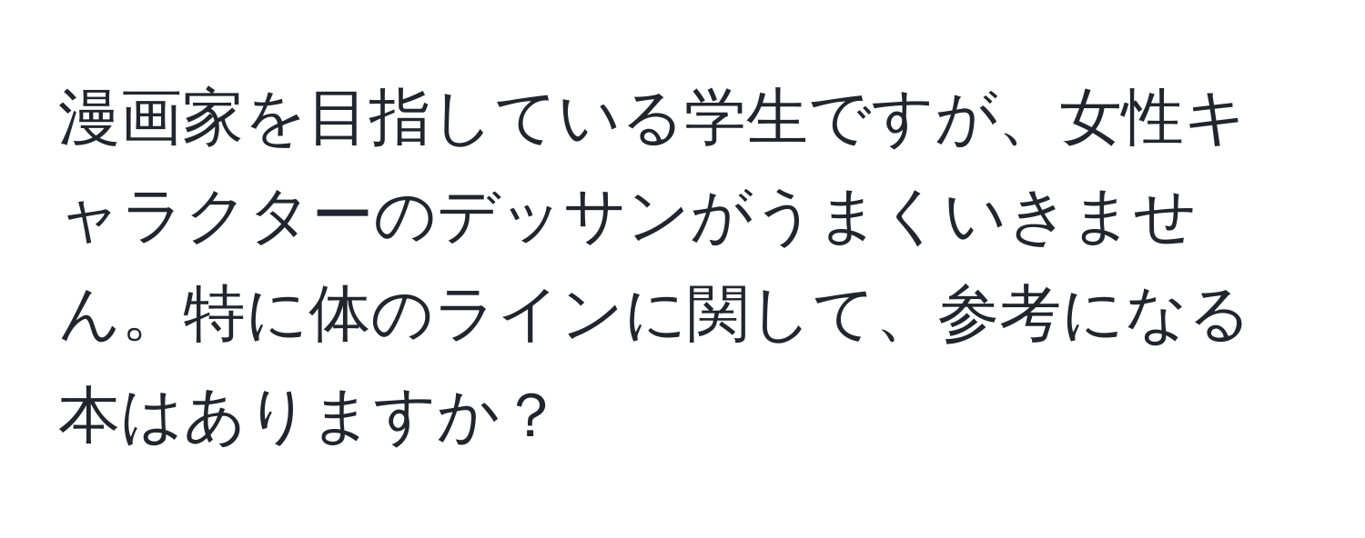 漫画家を目指している学生ですが、女性キャラクターのデッサンがうまくいきません。特に体のラインに関して、参考になる本はありますか？