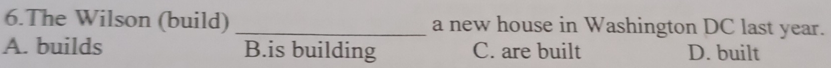 The Wilson (build) _a new house in Washington DC last year.
A. builds B.is building C. are built D. built