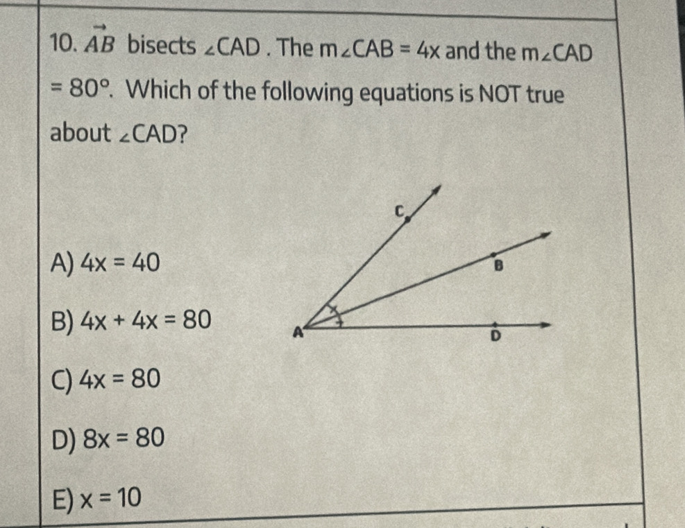 vector AB bisects ∠ CAD. The m∠ CAB=4x and the m∠ CAD
=80°. Which of the following equations is NOT true
about ∠ CAD ?
A) 4x=40
B) 4x+4x=80
C) 4x=80
D) 8x=80
E) x=10