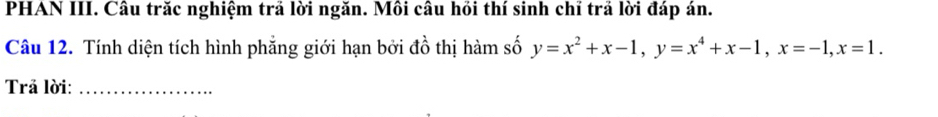 PHAN III. Câu trăc nghiệm trả lời ngăn. Môi câu hồi thí sinh chỉ trả lời đáp án. 
Câu 12. Tính diện tích hình phẳng giới hạn bởi đồ thị hàm số y=x^2+x-1, y=x^4+x-1, x=-1, x=1. 
Trả lời:_