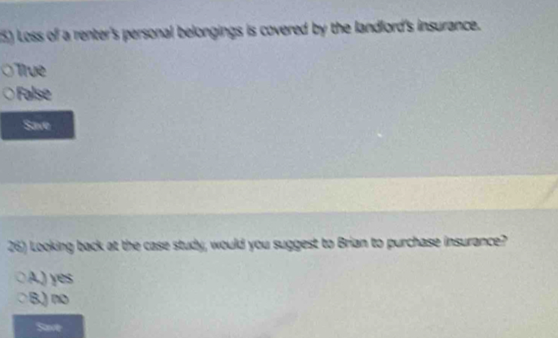 Loss of a renter's personal belongings is covered by the landlord's insurance.
True
False
Save
26) Looking back at the case study, would you suggest to Brian to purchase insurance?
A.) yes
B.) no
Save