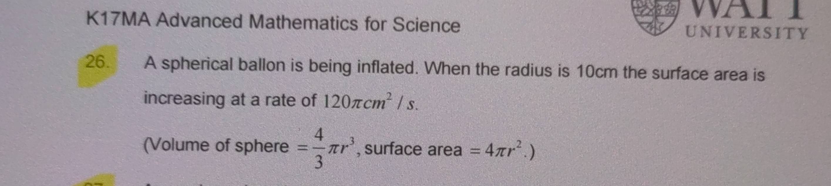 WAI 
K17MA Advanced Mathematics for Science UNIVERSITY 
26. A spherical ballon is being inflated. When the radius is 10cm the surface area is 
increasing at a rate of 120π cm^2/s. 
(Volume of sphere = 4/3 π r^3 , surface area =4π r^2.)