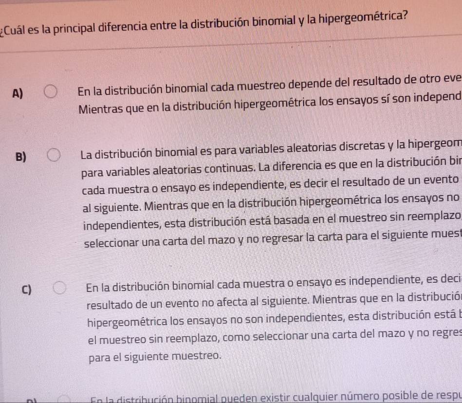 Cuál es la principal diferencia entre la distribución binomial y la hipergeométrica?
A) En la distribución binomial cada muestreo depende del resultado de otro eve
Mientras que en la distribución hipergeométrica los ensayos sí son independ
B) La distribución binomial es para variables aleatorias discretas y la hipergeom
para variables aleatorias continuas. La diferencia es que en la distribución bin
cada muestra o ensayo es independiente, es decir el resultado de un evento
al siguiente. Mientras que en la distribución hipergeométrica los ensayos no
independientes, esta distribución está basada en el muestreo sin reemplazo
seleccionar una carta del mazo y no regresar la carta para el siguiente mues:
C) En la distribución binomial cada muestra o ensayo es independiente, es deci
resultado de un evento no afecta al siguiente. Mientras que en la distribució
hipergeométrica los ensayos no son independientes, esta distribución está l
el muestreo sin reemplazo, como seleccionar una carta del mazo y no regres
para el siguiente muestreo.
En la distribución binomial pueden existir cualquier número posible de respu