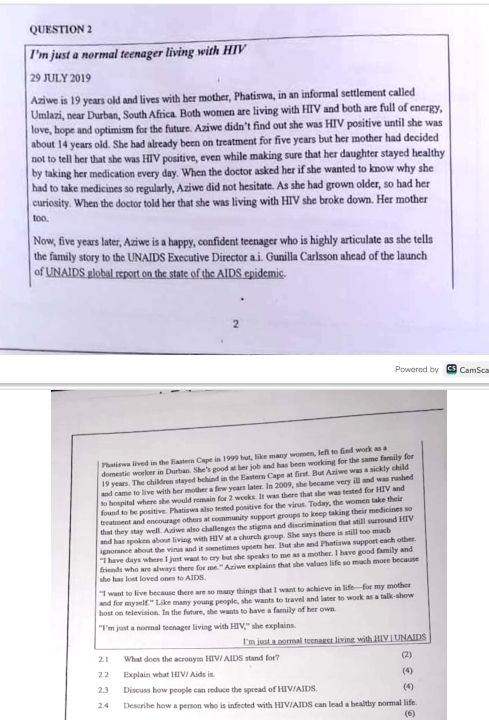 I'm just a normal teenager living with HIV
29 JULY 2019
Aziwe is 19 years old and lives with her mother, Phatiswa, in an informal settlement called
Umlazi, near Durban, South Africa. Both women are living with HIV and both are full of energy,
love, hope and optimism for the future. Aziwe didn’t find out she was HIV positive until she was
about 14 years old. She had already been on treatment for five years but her mother had decided
not to tell her that she was HIV positive, even while making sure that her daughter stayed healthy
by taking her medication every day. When the doctor asked her if she wanted to know why she
had to take medicines so regularly, Aziwe did not hesitate. As she had grown older, so had her
curiosity. When the doctor told her that she was living with HIV she broke down. Her mother
too.
Now, five years later, Aziwe is a happy, confident teenager who is highly articulate as she tells
the family story to the UNAIDS Executive Director a.i. Gunilla Carlsson ahead of the launch
of UNAIDS global report on the state of the AIDS epidemic.
2
Powered by CamSca
Phatiswa lived in the Eastern Cape in 1999 but, like many women, left to find work as a
domestic worker in Durban. She's good at her job and has been working for the same family for
19 years. The children stayed behind in the Eastern Cape at first. But Aziwe was a sickly child
and came to live with her mother a few years later. In 2009, she became very ill and was rushed
to hospital where she would remain for 2 weeks. It was there that she was tested for HIV and
found to be positive. Phatiswa also tested positive for the virus. Today, the women take their
treatment and encourage others at community support groups to keep taking their medicines so
that they stay well. Aziwe also challenges the stigma and discrimination that still surround HIV
and has spoken about living with HIV at a church group. She says there is still too much
ignorance about the virus and it sometimes upsets her. But she and Phatiswa support each other.
“I have days where I just want to cry but she speaks to me as a mother. I have good familly and
friends who are always there for me." Aziwe explains that she values life so mach more because
she has lost loved ones to AIDS.
"I want to live because there are so many things that I want to achieve in life—for my mother
and for myself." Like many young people, she wants to travel and later to work as a talk-show
host on television. In the future, she wants to have a family of her own.
"I'm just a normal teenager living with HIV,' she explains.
l'm just a normal teenager living with HIV | UNAIDS
2. 1 What does the acronym HIV/ AIDS stand for?
2.2 Explain what HIV/ Aids is. (4) (2)
2.3 Discuss how people can reduce the spread of HIV/AIDS. (4)
2.4 Describe how a person who is infected with HIV/AIDS can lead a bealthy normal life.
(6)