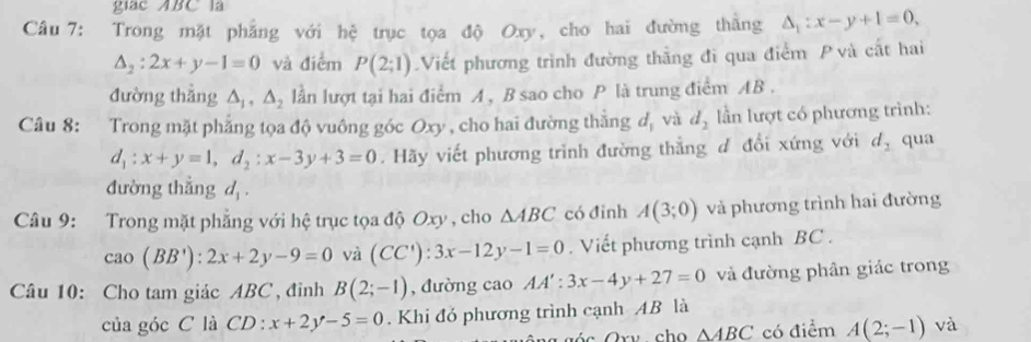 giác ABC là 
Câu 7: Trong mặt phẳng với hệ trục tọa độ Oxy, cho hai đường thăng △ _1:x-y+1=0,
△ _2:2x+y-1=0 và điểm P(2;1) Viết phương trình đường thằng đi qua điểm P và cất hai 
đường thǎng △ _1, △ _2 lần lượt tại hai điểm A, B sao cho P là trung điểm AB. 
Câu 8: Trong mặt phẳng tọa độ vuông góc Oxy , cho hai đường thẳng đ, và d_2 lần lượt có phương trình:
d_1:x+y=1, d_2:x-3y+3=0. Hãy viết phương trình đường thẳng d đổi xứng với d_2 qua 
đường thắng d_1. 
Câu 9: Trong mặt phẳng với hệ trục tọa độ Oxy , cho △ ABC có đỉnh A(3;0) và phương trình hai đường
cao(BB'):2x+2y-9=0 và (CC'):3x-12y-1=0. Viết phương trình cạnh BC. 
Câu 10: Cho tam giác ABC , đỉnh B(2;-1) , đường cao AA':3x-4y+27=0 và đường phân giác trong 
của góc C là CD : x+2y-5=0. Khi đó phương trình cạnh AB là
△ ABC có điểm A(2;-1) và