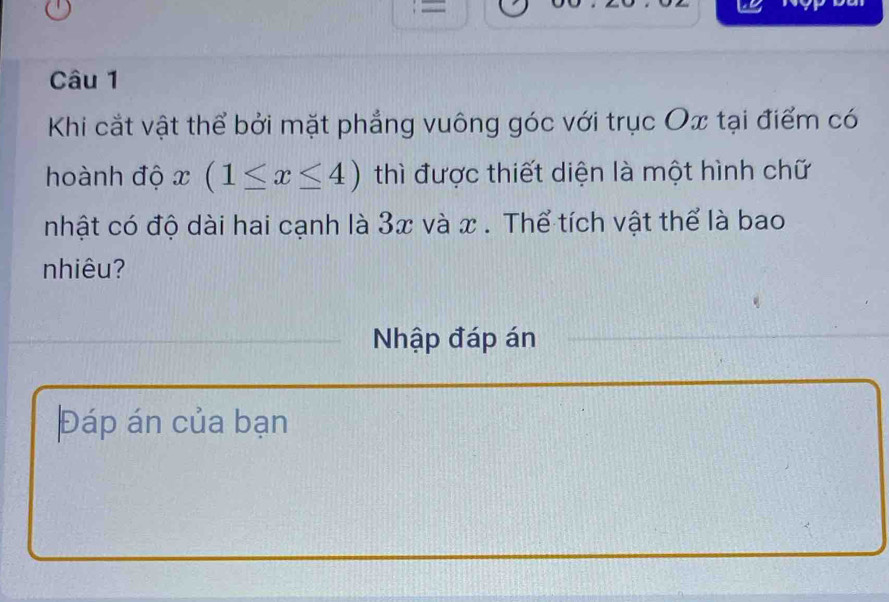 = 
Câu 1 
Khi cắt vật thể bởi mặt phẳng vuông góc với trục Ox tại điểm có 
hoành độ x (1≤ x≤ 4) thì được thiết diện là một hình chữ 
nhật có độ dài hai cạnh là 3x và x. Thể tích vật thể là bao 
nhiêu? 
Nhập đáp án 
Đáp án của bạn