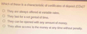 Which of these is a characteristic of certificates of deposit (CDs) ?
They are always offered at variable rates.
They last for a set period of time.
They can be opened with any amount of money.
They allow access to the money at any time without penally.