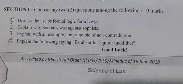 Choose any two (2) questions among the following / 10 marks 
J. Discuss the use of formal logic for a lawyer. 
2. Explain why Socrates was against sophists. 
3. Explain with an example, the principle of non-contradiction. 
④ Explain the following saying "Ex absurdo sequitur quodlibet". 
Cood Luck! 
Accredited by Ministerial Order N° 005/2010/Mineduc of 16 June 2010 
Scient a et Lux