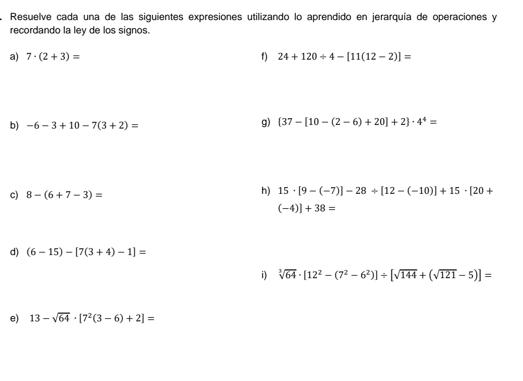 Resuelve cada una de las siguientes expresiones utilizando lo aprendido en jerarquía de operaciones y 
recordando la ley de los signos. 
a) 7· (2+3)= f) 24+120/ 4-[11(12-2)]=
b) -6-3+10-7(3+2)=
g)  37-[10-(2-6)+20]+2 · 4^4=
c) 8-(6+7-3)=
h) 15· [9-(-7)]-28/ [12-(-10)]+15· [20+
(-4)]+38=
d) (6-15)-[7(3+4)-1]=
i) sqrt[3](64)· [12^2-(7^2-6^2)]/ [sqrt(144)+(sqrt(121)-5)]=
e) 13-sqrt(64)· [7^2(3-6)+2]=