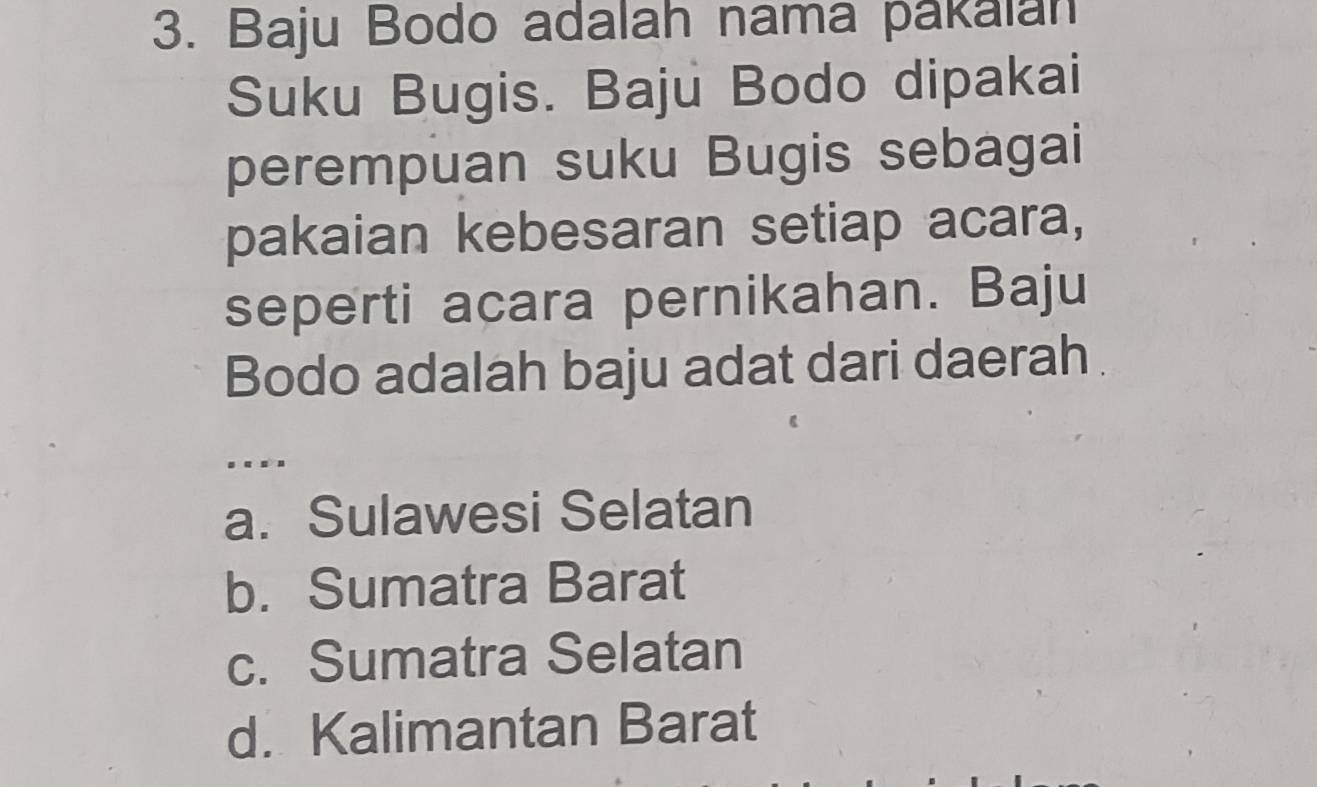 Baju Bodo adalah nama pakalan
Suku Bugis. Baju Bodo dipakai
perempuan suku Bugis sebagai
pakaian kebesaran setiap acara,
seperti acara pernikahan. Baju
Bodo adalah baju adat dari daerah.
.
a. Sulawesi Selatan
b. Sumatra Barat
c. Sumatra Selatan
d. Kalimantan Barat