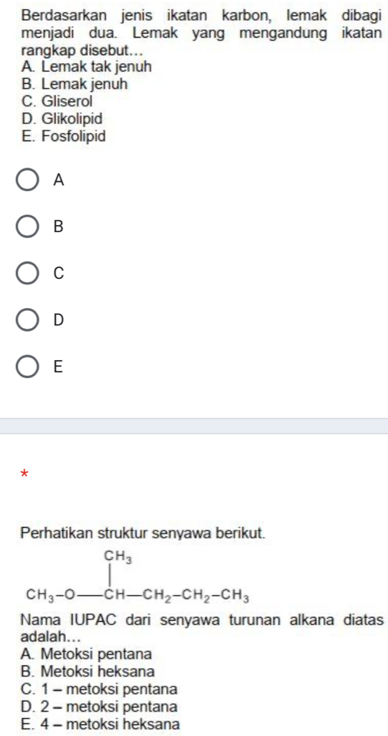 Berdasarkan jenis ikatan karbon, lemak dibagi
menjadi dua. Lemak yang mengandung ikatan
rangkap disebut...
A. Lemak tak jenuh
B. Lemak jenuh
C. Gliserol
D. Glikolipid
E. Fosfolipid
A
B
C
D
E
*
Perhatikan struktur senyawa berikut.
beginarrayr CH_3 CH_3-O_ CH-CH_2-CH_2-CH_3endarray
Nama IUPAC dari senyawa turunan alkana diatas
adalah...
A. Metoksi pentana
B. Metoksi heksana
C. 1 - metoksi pentana
D. 2 - metoksi pentana
E. 4 - metoksi heksana