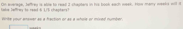 On average, Jeffrey is able to read 2 chapters in his book each week. How many weeks will it 
take Jeffrey to read 6 1/5 chapters? 
Write your answer as a fraction or as a whole or mixed number.
weeks