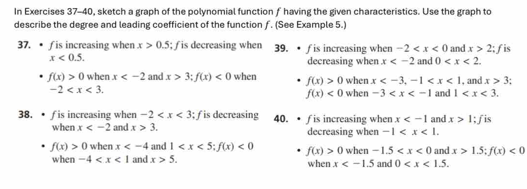 In Exercises 37-40, sketch a graph of the polynomial function f having the given characteristics. Use the graph to
describe the degree and leading coefficient of the function ƒ. (See Example 5.)
37. • f is increasing when x>0.5; f is decreasing when 39. • f is increasing when -2 and x>2; f is
x<0.5. 
decreasing when x and 0 .
f(x)>0 when x and x>3; f(x)<0</tex> when f(x)>0 when x , -1 , and x>3
-2 .
f(x)<0</tex> when -3 and 1 . 
38.• f is increasing when -2 ; f is decreasing 40. • f is increasing when x and x>1; f is
when x and x>3. decreasing when -1 .
f(x)>0 when x and 1 ; f(x)<0</tex> when -1.5 and x>1.5; f(x)<0</tex>
f(x)>0
when -4 and x>5. when x and 0 .