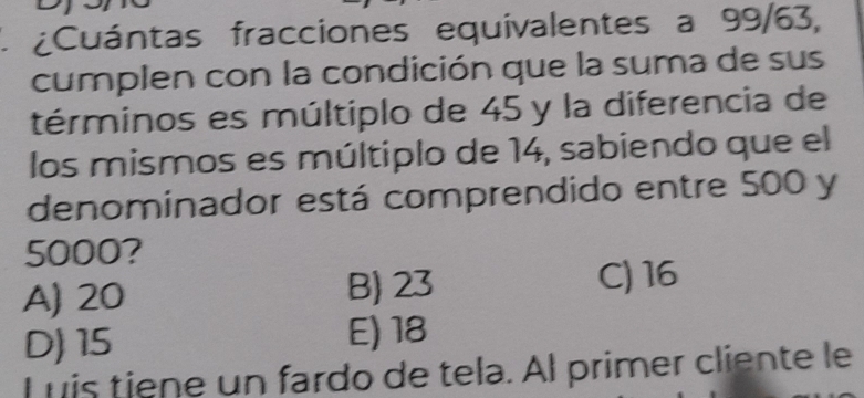 ¿Cuántas fracciones equivalentes a 99/63,
cumplen con la condición que la suma de sus
términos es múltiplo de 45 y la diferencia de
los mismos es múltiplo de 14, sabiendo que el
denominador está comprendido entre 500 y
5000?
A) 20 B) 23 C) 16
D) 15 E) 18
L uis tiene un fardo de tela. Àl primer cliente le