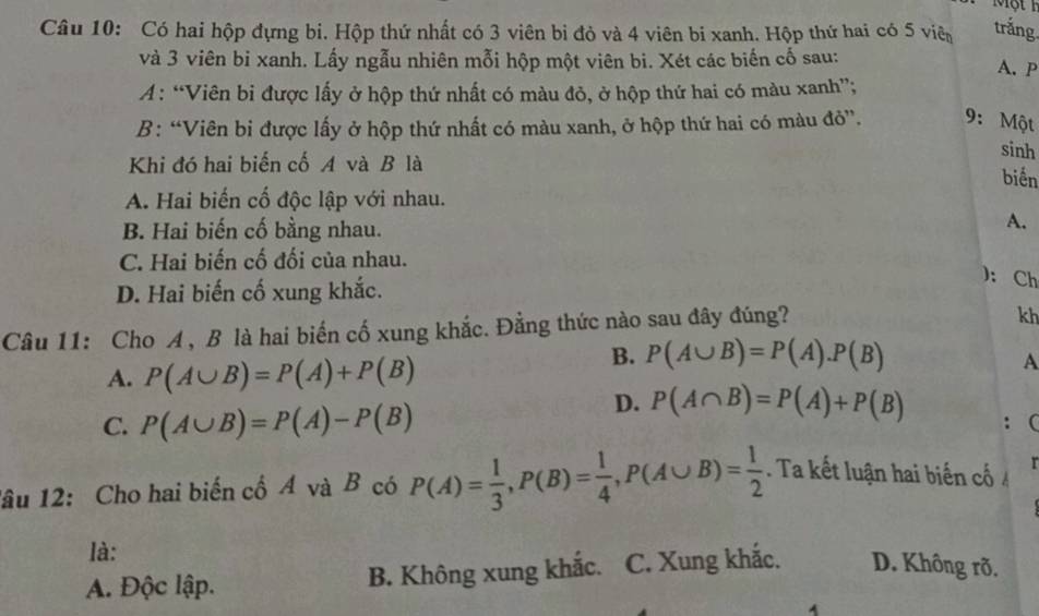 Một 1
Câu 10: Có hai hộp đựng bi. Hộp thứ nhất có 3 viên bỉ đỏ và 4 viên bi xanh. Hộp thứ hai có 5 viê trắng.
và 3 viên bi xanh. Lấy ngẫu nhiên mỗi hộp một viên bi. Xét các biến cố sau:
A. P
A : “Viên bi được lấy ở hộp thứ nhất có màu đỏ, ở hộp thứ hai có màu xanh”;
B: “Viên bi được lấy ở hộp thứ nhất có màu xanh, ở hộp thứ hai có màu đỏ”. 9: Một
Khi đó hai biến cố A và B là
sinh
biển
A. Hai biến cố độc lập với nhau.
B. Hai biến cố bằng nhau.
A.
C. Hai biến cố đối của nhau.
D. Hai biến cố xung khắc.
): Ch
Câu 11: Cho A , B là hai biến cố xung khắc. Đằng thức nào sau đây đúng?
kh
B. P(A∪ B)=P(A).P(B)
A. P(A∪ B)=P(A)+P(B) A
C. P(A∪ B)=P(A)-P(B)
D. P(A∩ B)=P(A)+P(B) ： (
lâu 12: Cho hai biến cổ Á và B có P(A)= 1/3 , P(B)= 1/4 , P(A∪ B)= 1/2 . Ta kết luận hai biến cố r
là:
A. Độc lập. B. Không xung khắc. C. Xung khắc. D. Không rð.