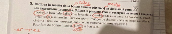 lavion ! 
5. Rédigez la recette de la bonne humeur (60 mots) en choisissant parmi 
les expressions proposées. Utilisez la personne vous et conjuguez les verbes à l'impérati 
boire un bon café ( aller chez le coiffeur « rendre visite à ses amis - ne pas aller au travail 
téléphoner à sa famille - faire du sport - manger du chocolat - faire les magasins - aller au 
cinéma - rire une heure par jour - ne pas penser aux choses négatives | 
Pour être de bonne humeur, buvez un bon café..