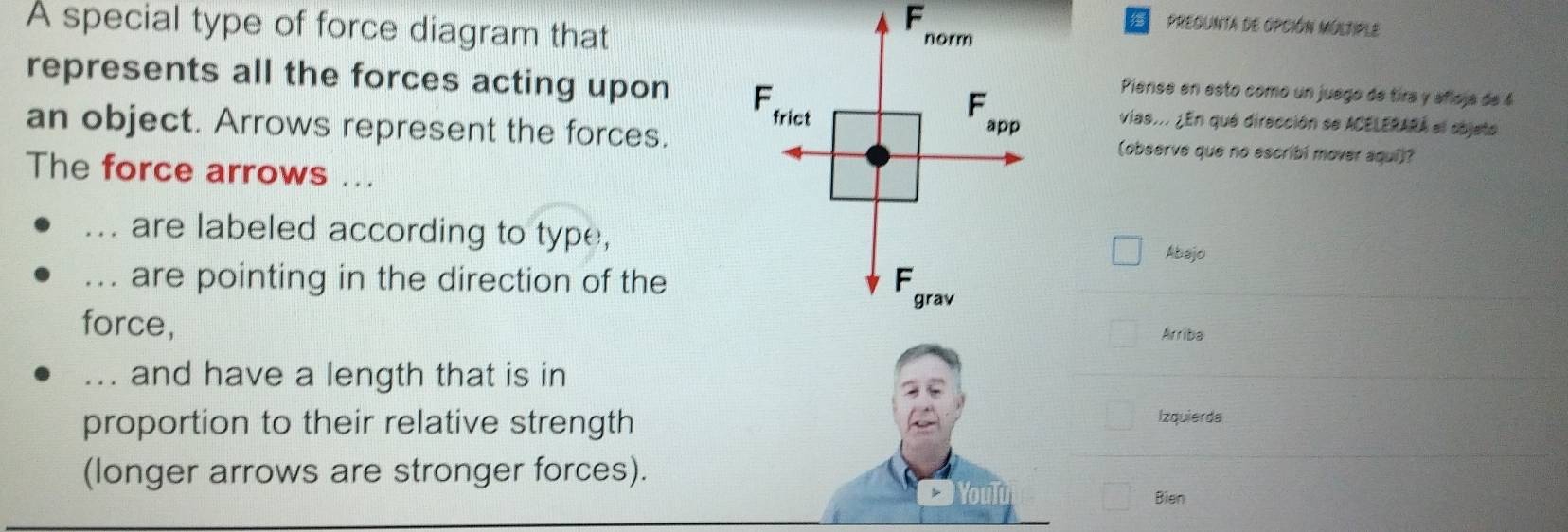 A special type of force diagram that 
F 
Pregunta de OpcIóN MúlTiPLE 
norm 
represents all the forces acting upon F F 
Piense en esto como un juego de tira y añloja de 4
frict 
vias... ¿En que dirección se ACELERARA el sbjeto 
an object. Arrows represent the forces. app (observe que no escribi mover aquí)? 
The force arrows ... 
_... are labeled according to type, 
Abajo 
_... are pointing in the direction of the F 
grav 
force, 
Arriba 
... and have a length that is in 
proportion to their relative strength 
Izquierda 
(longer arrows are stronger forces). 
Bien