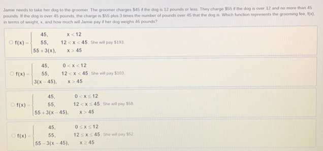 Jamie needs to take her dog to the groomer. The groomer charges $45 if the dog is 12 pounds or less. They charge $55 if the dog is over 12 and no more than 45
pounds. If the dog is over 45 pounds, the charge is $55 plus 3 times the number of pounds over 45 that the dog is. Which function represents the grooming fee, f(x). 
in terms of weight, x, and how much will Jamie pay if her dog weighs 46 pounds?
f(x)=beginarrayl 45,x<12 55,12 45endarray.; She will pay $193.
f(x)=beginarrayl 45,0 45endarray.; She will pay $103.
f(x)=beginarrayl 45,0 45endarray.; She will pay $5B.
f(x)=beginarrayl 45,0≤ x≤ 12 55,12≤ x≤ 45 55-3(x-45),x≥ 45endarray.; She will pay $52