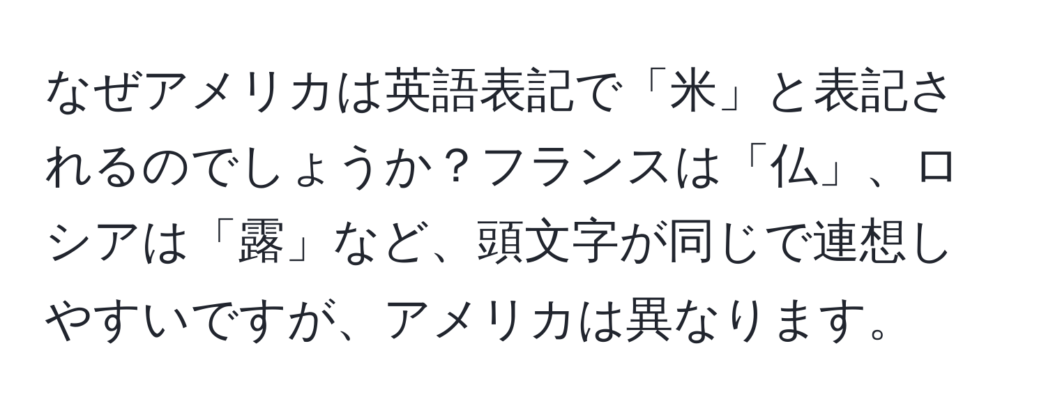 なぜアメリカは英語表記で「米」と表記されるのでしょうか？フランスは「仏」、ロシアは「露」など、頭文字が同じで連想しやすいですが、アメリカは異なります。