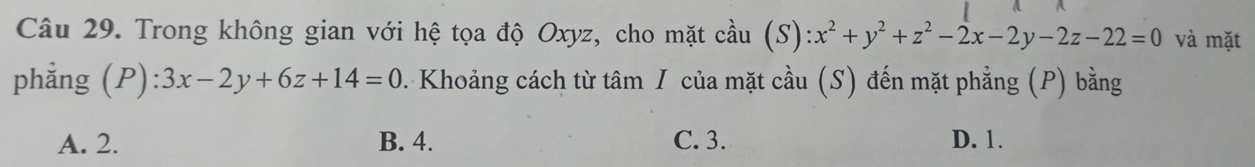 Trong không gian với hệ tọa độ Oxyz, cho mặt cầu (S) :x^2+y^2+z^2-2x-2y-2z-22=0 và mặt
phẳng (P):3x-2y+6z+14=0. Khoảng cách từ tâm / của mặt cầu (S) đến mặt phẳng (P) bằng
A. 2. B. 4. C. 3. D. 1.