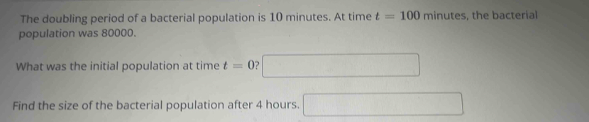 The doubling period of a bacterial population is 10 minutes. At time t=100minutes the bacterial 
population was 80000. 
What was the initial population at time t=0 □ 
Find the size of the bacterial population after 4 hours. □