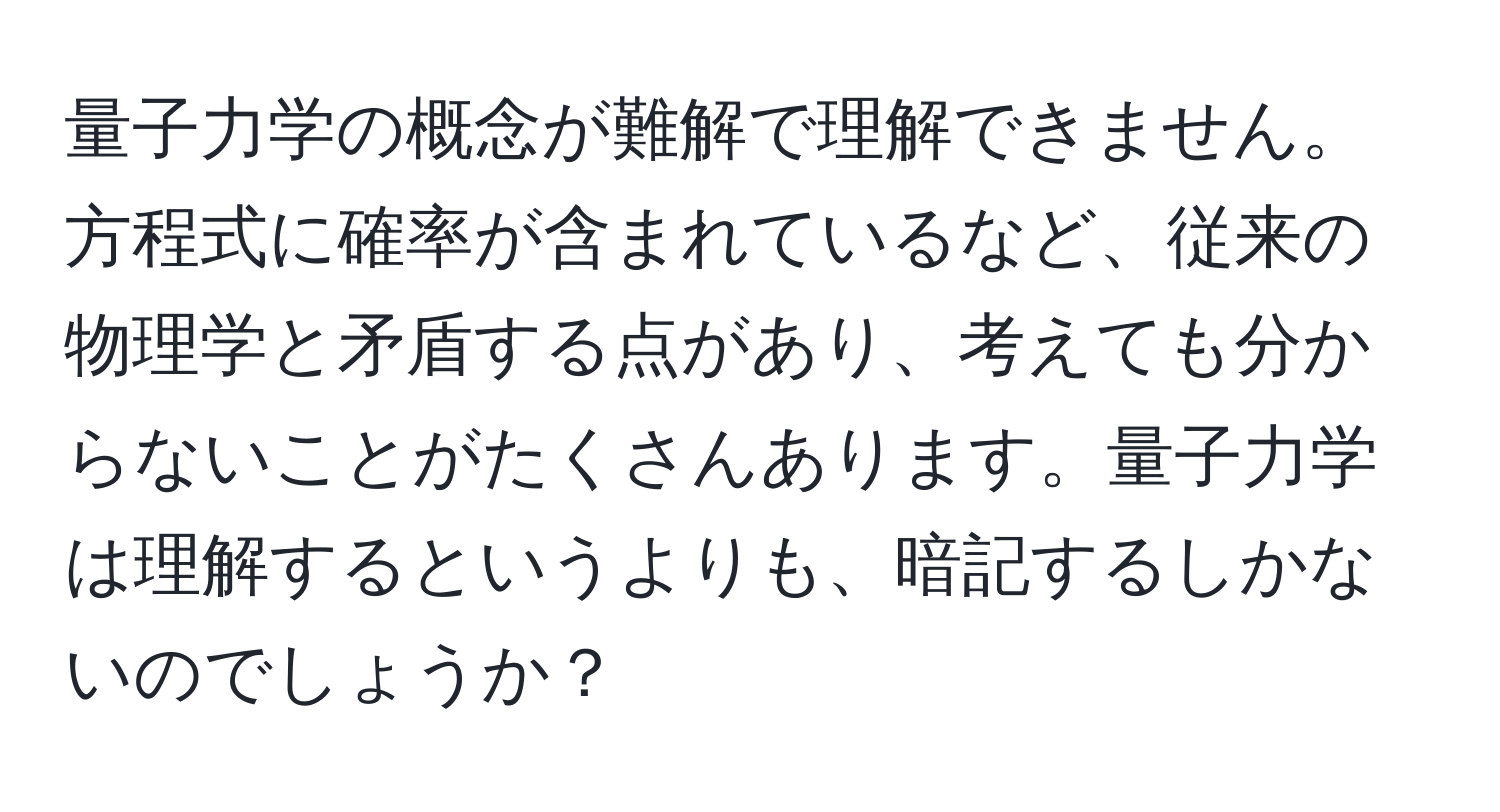 量子力学の概念が難解で理解できません。方程式に確率が含まれているなど、従来の物理学と矛盾する点があり、考えても分からないことがたくさんあります。量子力学は理解するというよりも、暗記するしかないのでしょうか？