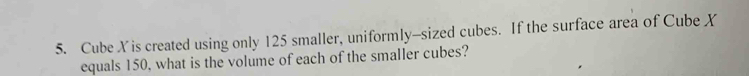 Cube Xis created using only 125 smaller, uniformly-sized cubes. If the surface area of Cube X
equals 150, what is the volume of each of the smaller cubes?