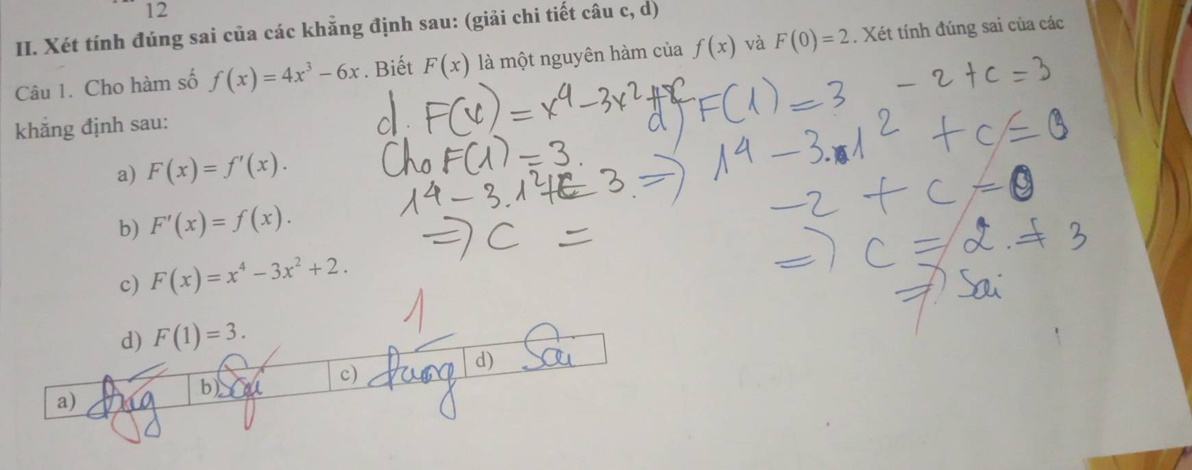 Xét tính đúng sai của các khẳng định sau: (giải chi tiết câu c, d)
Câu 1. Cho hàm số f(x)=4x^3-6x. Biết F(x) là một nguyên hàm của f(x) và F(0)=2. Xét tính đúng sai của các
khăng định sau:
a) F(x)=f'(x).
b) F'(x)=f(x).
c) F(x)=x^4-3x^2+2.
d) F(1)=3.
d)
c)
b)
a) X0