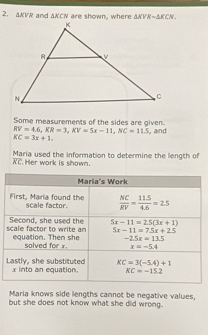 △ KVR and △ KCN are shown, where △ KVRsim △ KCN.
Some measurements of the sides are given.
RV=4.6,KR=3,KV=5x-11,NC=11.5 , and
KC=3x+1.
Maria used the information to determine the length of
overline KC Her work is shown.
Maria knows side lengths cannot be negative values,
but she does not know what she did wrong.