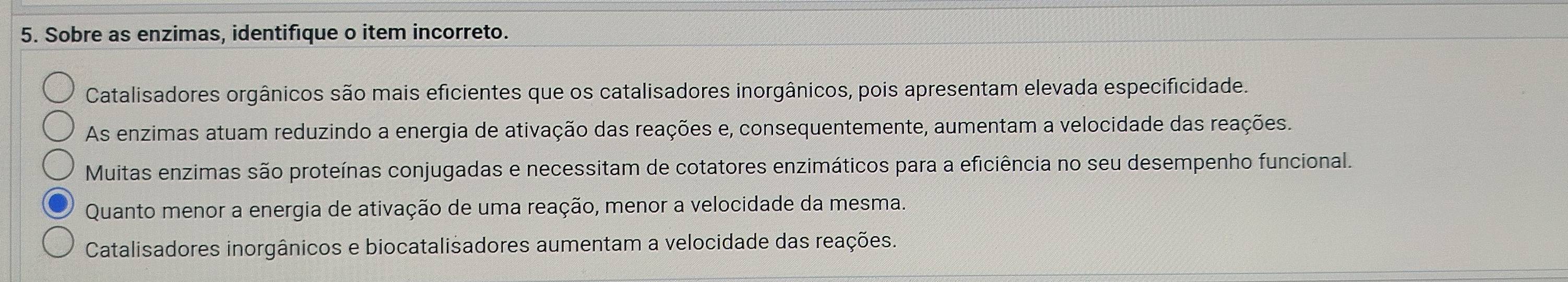 Sobre as enzimas, identifique o item incorreto.
Catalisadores orgânicos são mais eficientes que os catalisadores inorgânicos, pois apresentam elevada especificidade.
As enzimas atuam reduzindo a energia de ativação das reações e, consequentemente, aumentam a velocidade das reações.
Muitas enzimas são proteínas conjugadas e necessitam de cotatores enzimáticos para a eficiência no seu desempenho funcional.
Quanto menor a energia de ativação de uma reação, menor a velocidade da mesma.
Catalisadores inorgânicos e biocatalisadores aumentam a velocidade das reações.