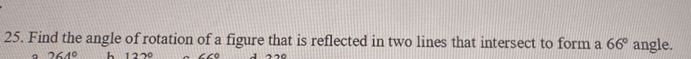 Find the angle of rotation of a figure that is reflected in two lines that intersect to form a 66° angle. 
a 264° h 122°