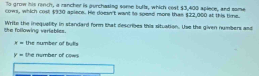 To grow his ranch, a rancher is purchasing some bulls, which cost $3,400 apiece, and some 
cows, which cost $930 apiece. He doesn't want to spend more than $22,000 at this time. 
Write the inequality in standard form that describes this situation. Use the given numbers and 
the following variables.
x= the number of bulls
y= the number of cows