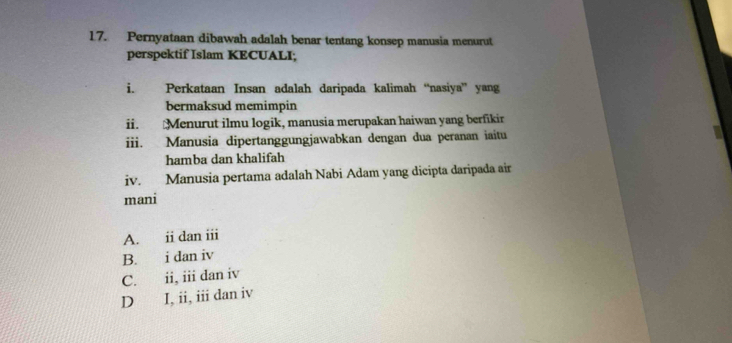 Pernyataan dibawah adalah benar tentang konsep manusia menurut
perspektif Islam KECUALI;
i. Perkataan Insan adalah daripada kalimah “nasiya” yang
bermaksud memimpin
ii. Menurut ilmu logik, manusia merupakan haiwan yang berfikir
iii. Manusia dipertanggungjawabkan dengan dua peranan iaitu
hamba dan khalifah
iv. Manusia pertama adalah Nabi Adam yang dicipta daripada air
mani
A. ii dan iii
B. i dan iv
C. ii, iii dan iv
D I, ii, iii dan iv