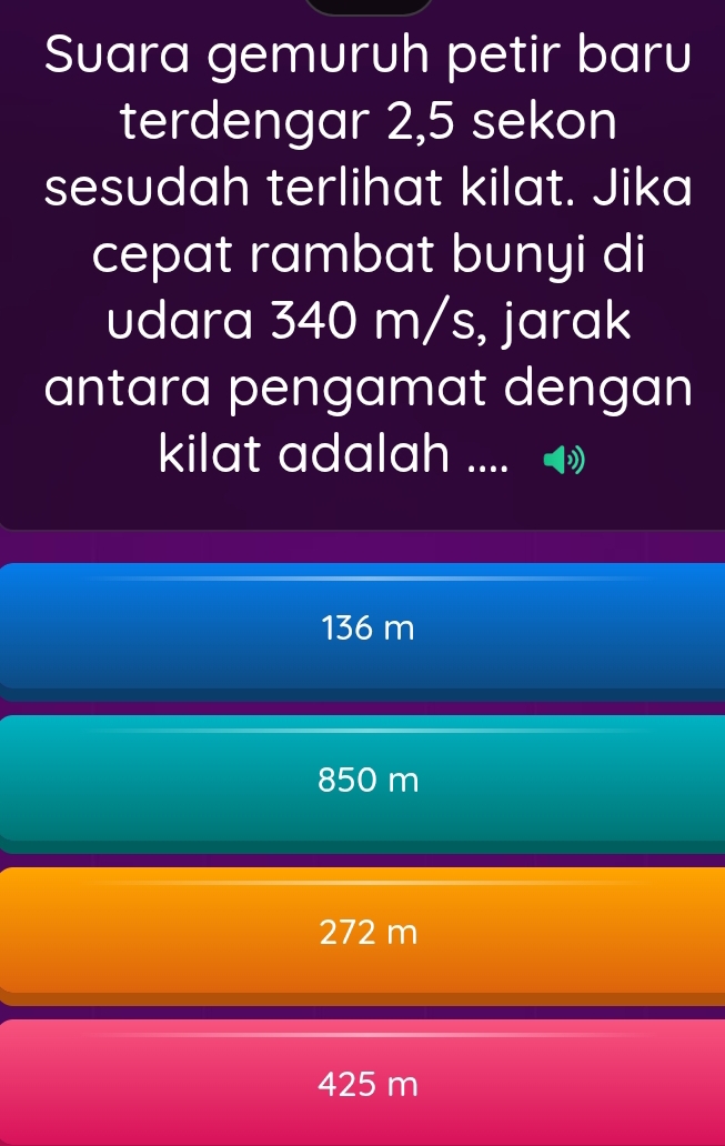 Suara gemuruh petir baru
terdengar 2,5 sekon
sesudah terlihat kilat. Jika
cepat rambat bunyi di
udara 340 m/s, jarak
antara pengamat dengan
kilat adalah .... I
136 m
850 m
272 m
425 m