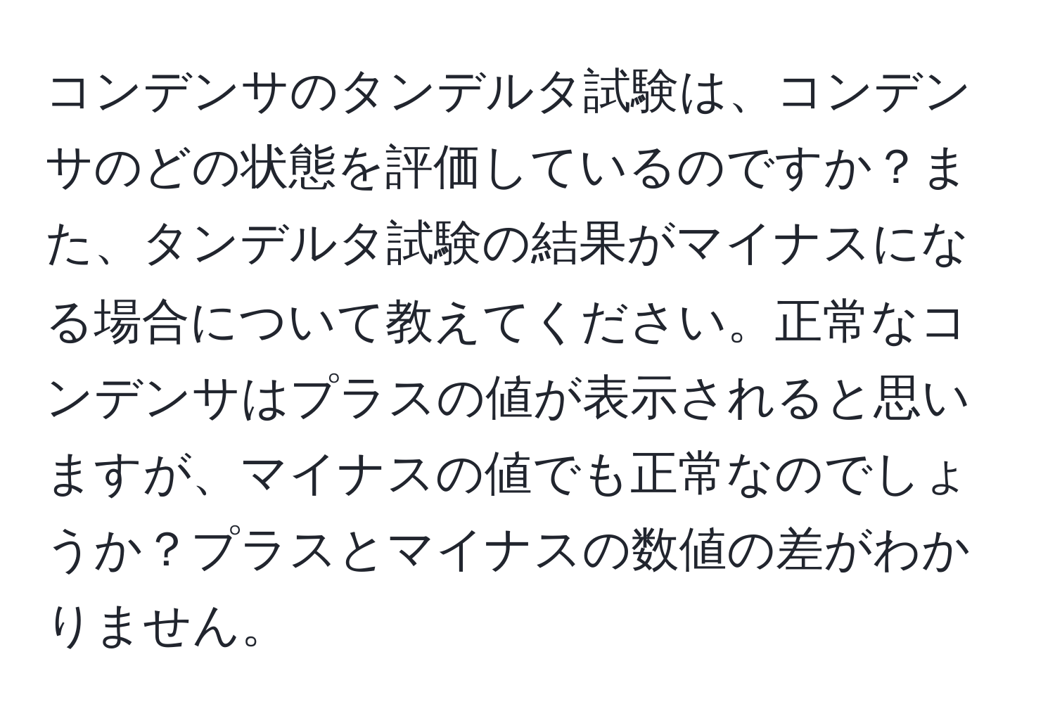 コンデンサのタンデルタ試験は、コンデンサのどの状態を評価しているのですか？また、タンデルタ試験の結果がマイナスになる場合について教えてください。正常なコンデンサはプラスの値が表示されると思いますが、マイナスの値でも正常なのでしょうか？プラスとマイナスの数値の差がわかりません。