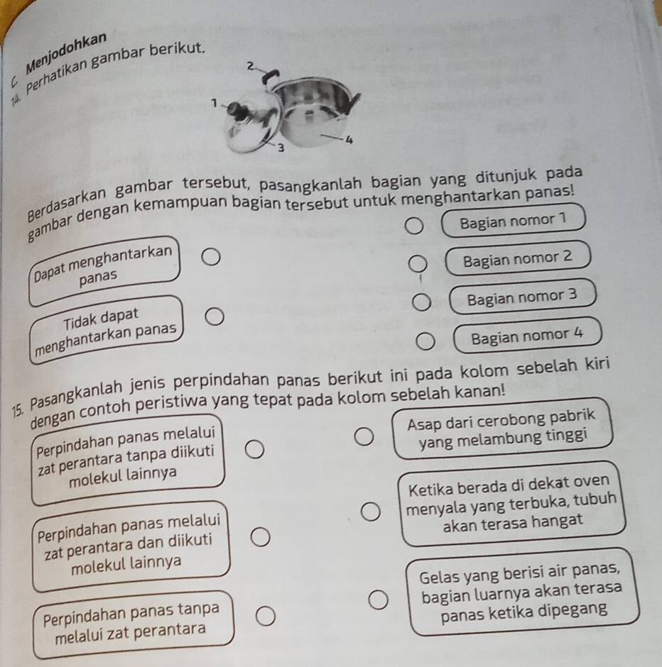 Menjodohkan
14. Perhatikan gambar berikut.
C
Berdasarkan gambar tersebut, pasangkanlah bagian yang ditunjuk pada
gambar dengan kemampuan bagian tersebut untuk menghantarkan panas!
Bagian nomor 1
Bagian nomor 2
Dapat menghantarkan
panas
Bagian nomor 3
Tidak dapat
Bagian nomor 4
menghantarkan panas
15. Pasangkanlah jenis perpindahan panas berikut ini pada kolom sebelah kiri
dengan contoh peristiwa yang tepat pada kolom sebelah kanan!
Asap dari cerobong pabrik
yang melambung tinggi
Perpindahan panas melalui
zat perantara tanpa diikuti
molekul lainnya
Ketika berada di dekat oven
Perpindahan panas melalui menyala yang terbuka, tubuh
akan terasa hangat
zat perantara dan diikuti
molekul lainnya
Gelas yang berisi air panas,
Perpindahan panas tanpa bagian luarnya akan terasa
melalui zat perantara panas ketika dipegang