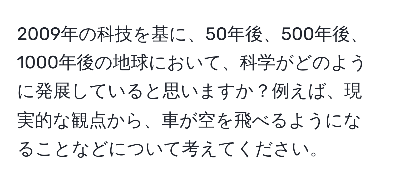 2009年の科技を基に、50年後、500年後、1000年後の地球において、科学がどのように発展していると思いますか？例えば、現実的な観点から、車が空を飛べるようになることなどについて考えてください。