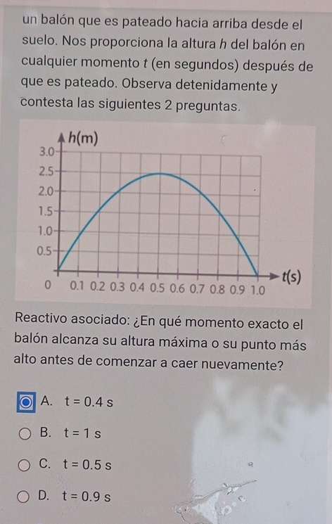 un balón que es pateado hacia arriba desde el
suelo. Nos proporciona la altura h del balón en
cualquier momento t (en segundos) después de
que es pateado. Observa detenidamente y
contesta las siguientes 2 preguntas.
Reactivo asociado: ¿En qué momento exacto el
balón alcanza su altura máxima o su punto más
alto antes de comenzar a caer nuevamente?
A. t=0.4s
B. t=1s
C. t=0.5s
D. t=0.9s
e