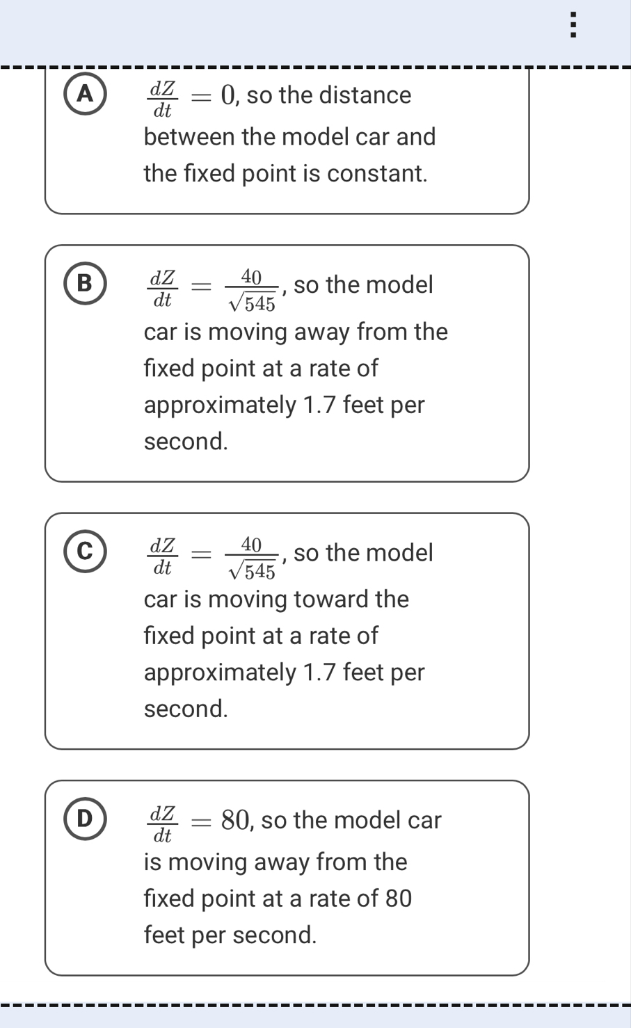 A  dZ/dt =0 , so the distance
between the model car and
the fixed point is constant.
B  dZ/dt = 40/sqrt(545)  , so the model
car is moving away from the
fixed point at a rate of
approximately 1.7 feet per
second.
C  dZ/dt = 40/sqrt(545)  , so the model
car is moving toward the
fixed point at a rate of
approximately 1.7 feet per
second.
D  dZ/dt =80 , so the model car
is moving away from the
fixed point at a rate of 80
feet per second.