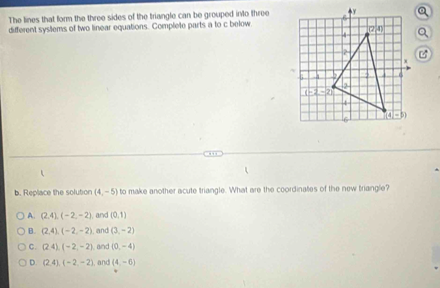 The lines that form the three sides of the triangle can be grouped into three
different systems of two linear equations. Complete parts a to c below.
b. Replace the solution (4,-5) to make another acute triangle. What are the coordinates of the new triangle?
A. (2,4),(-2,-2) , and (0,1)
B. (2,4),(-2,-2) , and (3,-2)
C. (2,4),(-2,-2) , and (0,-4)
D. (2,4),(-2,-2) , and (4,-6)