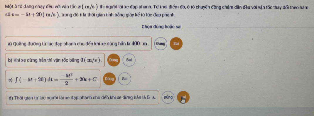 Một ô tô đang chạy đều với vận tốc x ( m/s ) thì người lái xe đạp phanh. Từ thời điểm đó, ô tô chuyến động chậm dần đều với vận tốc thay đối theo hàm
shat 6v=-5t+20(m/ s ) 1, trong đó t là thời gian tính bằng giây kế từ lúc đạp phanh. 
Chọn đúng hoặc sai 
a) Quãng đường từ lúc đạp phanh cho đến khi xe dừng hần là 400 m. Đúng Sai 
b) Khi xe dừng hần thì vận tốc bằng 0 ( m/s ). Đúng Sai 
c) ∈t (-5t+20)dt= (-5t^2)/2 +20t+C. Đúng Sai 
d) Thời gian từ lúc người lái xe đạp phanh cho đến khi xe dừng hần là 5 s. Đúng