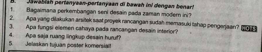 Jawablah pertanyaan-pertanýaan di bawah ini dengan benar! 
1. Bagaimana perkembangan seni desain pada zaman modern ini? 
2. Apa yang dilakukan arsitek saat proyek rancangan sudah memasuki tahap pengerjaan? HOTS 
3. Apa fungsi elemen cahaya pada rancangan desain interior? 
4. Apa saja ruang lingkup desain huruf? 
5. Jelaskan tujuan poster komersial!