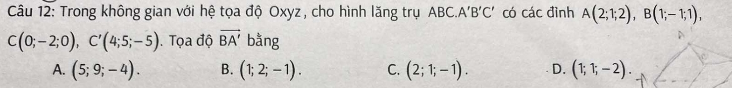 Trong không gian với hệ tọa độ Oxyz, cho hình lăng trụ ABC.. A'B'C' có các đình A(2;1;2), B(1;-1;1),
C(0;-2;0), C'(4;5;-5). Tọa độ vector BA' bằng
A. (5;9;-4). B. (1;2;-1). C. (2;1;-1). D. (1;1;-2).