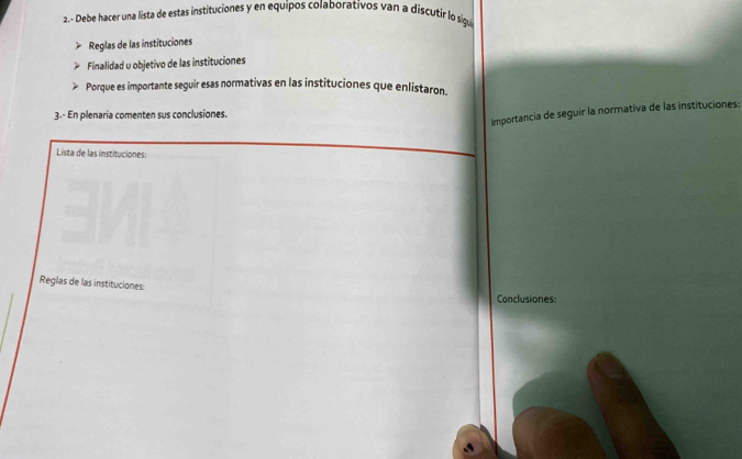 2.- Debe hacer una lista de estas instituciones y en equipos colaborativos van a discutir lo sigu 
Reglas de las instituciones 
Finalidad u objetivo de las instituciones 
Porque es importante seguir esas normativas en las instituciones que enlistaron. 
3.- En plenaria comenten sus conclusiones. 
Importancia de seguir la normativa de las instituciones: 
Lista de las instituciones: 
Reglas de las instituciones: 
Conclusiones: