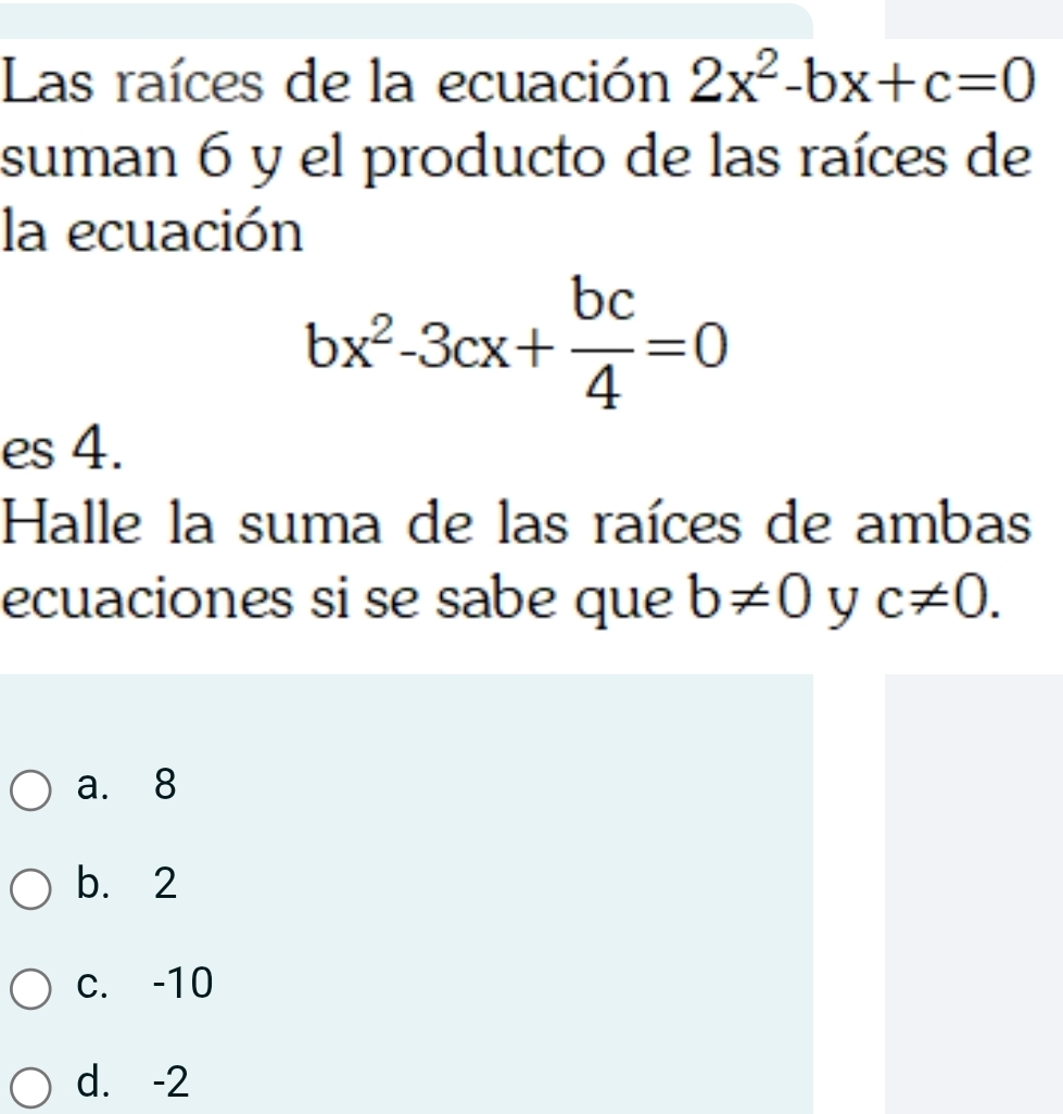 Las raíces de la ecuación 2x^2-bx+c=0
suman 6 y el producto de las raíces de
la ecuación
bx^2-3cx+ bc/4 =0
es 4.
Halle la suma de las raíces de ambas
ecuaciones si se sabe que b!= 0 y c!= 0.
a. 8
b. 2
c. -10
d. -2