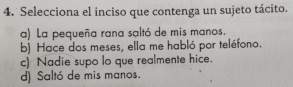 Selecciona el inciso que contenga un sujeto tácito.
a) La pequeña rana saltó de mis manos.
b) Hace dos meses, ella me habló por teléfono.
c) Nadie supo lo que realmente hice.
d) Saltó de mis manos.