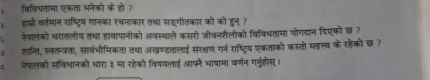 ४. विविधतामा एकता भनेको के हो ? 
१ हाम्रो वर्तमान राष्ट्रिय गानका रचनाकार तथा सङगीतकार को को हुन्? 
६ नेपालको धरातलीय तथा हाबापानीको अबस्थाले कसरी जीवनशैलोको विविधतामा योगदान दिएकोछ ? 
३ शान्ति, स्वतन्त्रता, सार्वभौमिकता तथा अखण्डतालाई संरक्षण गर्न राष्ट्रिय एकताको कस्तो महत्त्व के रहेकों छ ? 
नेपालको संविधानको धारा ३ मा रहेको विपयलाई आफनै भाषामा वर्णन गनुंहोस्।