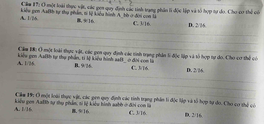 Cậu 17: Ở một loài thực vật, các gen quy định các tính trạng phân li độc lập và tổ hợp tự do. Cho cơ thể có
kiểu gen AaBb tự thụ phẩn, tỉ lệ kiểu hình A_bb ở đời con là
A. 1/16. B. 9/16. C. 3/16.
_D. 2/16.
_
_
Câu 18: Ở một loài thực yật, các gen quy định các tính trạng phân li độc lập và tổ hợp tự do. Cho cơ thể có
kiểu gen AaBb tự thụ phần, tỉ lệ kiểu hình aaB ở đời con là
_
A. 1/16. B. 9/16. _C. 3/16. D. 2/16.
_
_
Câu 19: Ở một loài thực vật, các gen quy định các tính trạng phân li độc lập và tổ hợp tự do. Cho cơ thể có
kiểu gen AaBb tự thụ phần, tỉ lệ kiểu hình aabb ở đời con là
_
A. 1/16. B. 9/16. C. 3/16. D. 2/16.