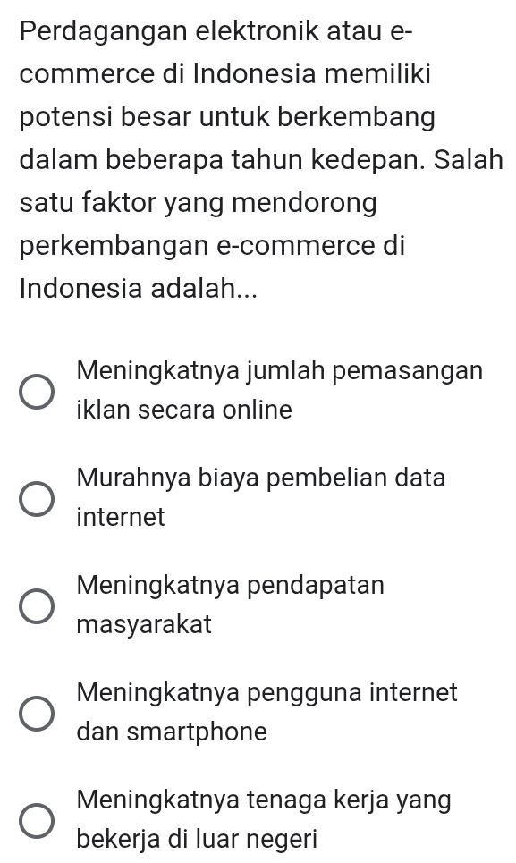 Perdagangan elektronik atau e-
commerce di Indonesia memiliki
potensi besar untuk berkembang
dalam beberapa tahun kedepan. Salah
satu faktor yang mendorong
perkembangan e-commerce di
Indonesia adalah...
Meningkatnya jumlah pemasangan
iklan secara online
Murahnya biaya pembelian data
internet
Meningkatnya pendapatan
masyarakat
Meningkatnya pengguna internet
dan smartphone
Meningkatnya tenaga kerja yang
bekerja di luar negeri