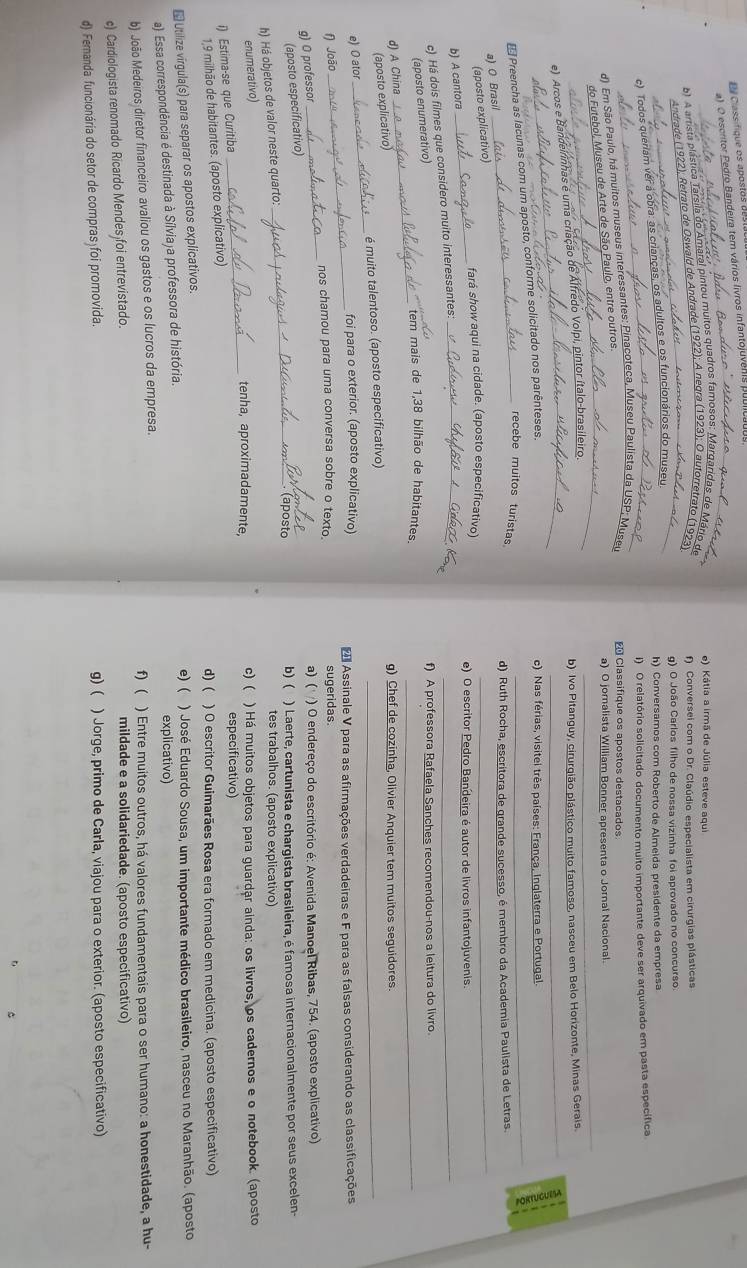 Classifique os apostos des
a) O escritor Pedro Bandeira tem vários livros infantojuver
_
e) Kátia a irmã de Júlia esteve aqui
b) A artista plástica Ta _ maral pintou muitos quadros famosos: Mar
f) Conversei com o Dr. Claúdio especialista em cirurgias plásticas
_Andrade_ 19
g) O João Carlos filho de nossa vizinha foi aprovado no concurso
c) Todos queriam ver a obra.
_
h) Conversamos com Roberto de Almeida presidente da empresa
I) O relatório solicitado documento muito importante deve ser arquivado em pasta específica.
 Classifique os apostos destacados
_
_
d) Em São Paulo, há muitos museus interessantes: Pinacoteca, Museu Pau
a) O jomalista William Bonner apresenta o Jornal Nacional.
do Futebol, Museu de Arte de São Paulo, entre outros.
e) Arcos e Bandelrinhas é uma criação de Alfredo Volpi, pintor ítalo-brasileiro._
b) Ivo Pitanguy, cirurgião plástico muito famoso, nasceu em Belo Horizonte, Minas Gerais
_
Preencha as lacunas com um aposto, conforme solicitado nos parênteses._
c) Nas férias, visitel três países: França, Inglaterra e Portugal.
_recebe muitos turistas
d) Ruth Rocha, escritora de grande sucesso, é membro da Academia Paulista de Letras.
_
a) O Brasil
(aposto explicativo)
_fará show aqui na cidade. (aposto especificativo) e) O escritor Pedro Bandeira é autor de livros infantojuvenis.
b) A cantora
c) Há dois filmes que considero muito interessantes:_
_
(aposto enumerativo)
f) A professora Rafaela Sanches recomendou-nos a leitura do livro.
_
tem mais de 1,38 bilhão de habitantes._
d) A China
(aposto explicativo)
g) Chef de cozinha, Olivier Anquier tem muitos seguidores.
é muito talentoso. (aposto especificativo)
_
e) O ator
_
foi para o exterior. (aposto explicativo)
_
f) João _* Assinale V para as afirmações verdadeiras e F para as falsas considerando as classificações
nos chamou para uma conversa sobre o texto. sugeridas.
g) O professor
a) ( ) O endereço do escritório é: Avenida Manoel Ribas, 754. (aposto explicativo)
_
(aposto especificativo)
(aposto b) ( ) Laerte, cartunista e chargista brasileira, é famosa internacionalmente por seus excelen-
h) Há objetos de valor neste quarto:
tes trabalhos. (aposto explicativo)
_
enumerativo)
tenha, aproximadamente, c) ( ) Há muitos objetos para guardar ainda: os livros, os cadernos e o notebook. (aposto
i) Estima-se que Curitiba
especificativo)
1,9 milhão de habitantes. (aposto explicativo)
* Utilize virgula(s) para separar os apostos explicativos. d) ( ) O escritor Guimarães Rosa era formado em medicina. (aposto especificativo)
e) ( ) José Eduardo Sousa, um importante médico brasileiro, nasceu no Maranhão. (aposto
a) Essa correspondência é destinada à Sílviaja professora de história. explicativo)
b) João Medeiros diretor financeiro avaliou os gastos e os lucros da empresa. f) ( ) Entre muitos outros, há valores fundamentais para o ser humano: a honestidade, a hu-
c) Cardiologista renomado Ricardo Mendes foi entrevistado. mildade e a solidariedade. (aposto especificativo)
d) Fernanda funcionária do setor de compras foi promovida. g) ( ) Jorge, primo de Carla, viajou para o exterior. (aposto especificativo)